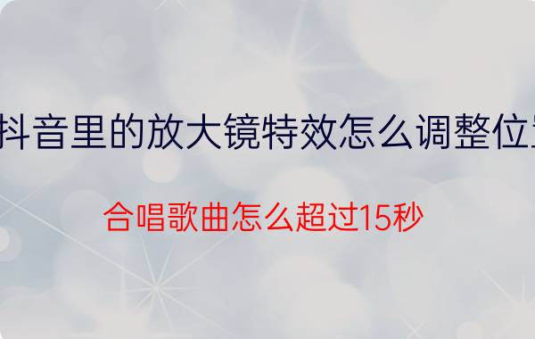 抖音里的放大镜特效怎么调整位置 合唱歌曲怎么超过15秒？